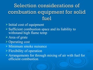  Initial cost of equipment
 Sufficient combustion space and its liability to
withstand high flame temp
 Area of grate
 Operating cost
 Minimum smoke nuisance
 Flexibility of operation
 Arrangements for through mixing of air with fuel for
efficient combustion
 