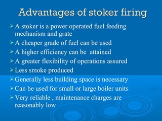  A stoker is a power operated fuel feeding
mechanism and grate
 A cheaper grade of fuel can be used
 A higher efficiency can be attained
 A greater flexibility of operations assured
 Less smoke produced
 Generally less building space is necessary
 Can be used for small or large boiler units
 Very reliable , maintenance charges are
reasonably low
 
