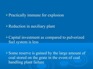 Practically immune for explosion
Reduction in auxiliary plant
Capital investment as compared to pulverized
fuel system is less
Some reserve is gained by the large amount of
coal stored on the grate in the event of coal
handling plant failure
 