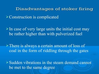 Construction is complicated
In case of very large units the initial cost may
be rather higher than with pulverized fuel
There is always a certain amount of loss of
coal in the form of riddling through the gates
Sudden vibrations in the steam demand cannot
be met to the same degree
 
