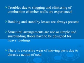 Troubles due to slagging and clinkering of
combustion chamber walls are experienced
Banking and stand by losses are always present
Structural arrangements are not so simple and
surrounding floors have to be designed for
heavy loadings
There is excessive wear of moving parts due to
abrasive action of coal
 