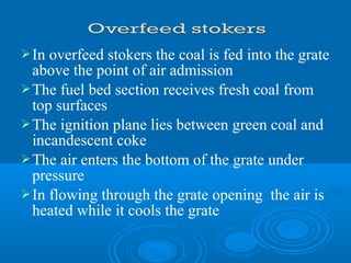 In overfeed stokers the coal is fed into the grate
above the point of air admission
The fuel bed section receives fresh coal from
top surfaces
The ignition plane lies between green coal and
incandescent coke
The air enters the bottom of the grate under
pressure
In flowing through the grate opening the air is
heated while it cools the grate
 
