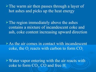 The warm air then passes through a layer of
hot ashes and picks up the heat energy
The region immediately above the ashes
contains a mixture of incandescent coke and
ash, coke content increasing upward direction
As the air comes in contact with incandescent
coke, the O2 reacts with carbon to form CO2
Water vapor entering with the air reacts with
coke to form CO2, CO and free H2
 