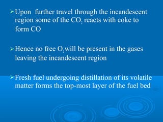 Upon further travel through the incandescent
region some of the CO2 reacts with coke to
form CO
Hence no free O2will be present in the gases
leaving the incandescent region
Fresh fuel undergoing distillation of its volatile
matter forms the top-most layer of the fuel bed
 
