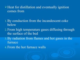 Heat for distillation and eventually ignition
comes from
1.By conduction from the incandescent coke
below
2.From high temperature gases diffusing through
the surface of the bed
3.By radiation from flames and hot gases in the
furnace
4.From the hot furnace walls
 