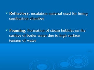  RefractoryRefractory: insulation material used for lining: insulation material used for lining
combustion chambercombustion chamber
 FoamingFoaming: Formation of steam bubbles on the: Formation of steam bubbles on the
surface of boiler water due to high surfacesurface of boiler water due to high surface
tension of watertension of water
 