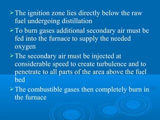 The ignition zone lies directly below the raw
fuel undergoing distillation
To burn gases additional secondary air must be
fed into the furnace to supply the needed
oxygen
The secondary air must be injected at
considerable speed to create turbulence and to
penetrate to all parts of the area above the fuel
bed
The combustible gases then completely burn in
the furnace
 