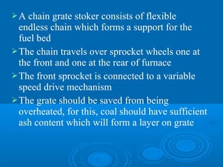 A chain grate stoker consists of flexible
endless chain which forms a support for the
fuel bed
The chain travels over sprocket wheels one at
the front and one at the rear of furnace
The front sprocket is connected to a variable
speed drive mechanism
The grate should be saved from being
overheated, for this, coal should have sufficient
ash content which will form a layer on grate
 