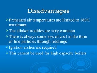 Preheated air temperatures are limited to 1800
C
maximum
The clinker troubles are very common
There is always some loss of coal in the form
of fine particles through riddlings
Ignition arches are required
This cannot be used for high capacity boilers
 