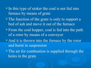 In this type of stoker the coal is not fed into
furnace by means of grate
The function of the grate is only to support a
bed of ash and move it out of the furnace
From the coal hopper, coal is fed into the path
of a rotor by means of a conveyor
And it is thrown into the furnace by the rotor
and burnt in suspension
The air for combustion is supplied through the
holes in the grate
 