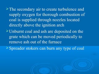 The secondary air to create turbulence and
supply oxygen for thorough combustion of
coal is supplied through nozzles located
directly above the ignition arch
Unburnt coal and ash are deposited on the
grate which can be moved periodically to
remove ash out of the furnace
Spreader stokers can burn any type of coal
 