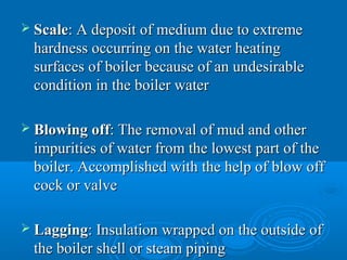  ScaleScale: A deposit of medium due to extreme: A deposit of medium due to extreme
hardness occurring on the water heatinghardness occurring on the water heating
surfaces of boiler because of an undesirablesurfaces of boiler because of an undesirable
condition in the boiler watercondition in the boiler water
 Blowing offBlowing off: The removal of mud and other: The removal of mud and other
impurities of water from the lowest part of theimpurities of water from the lowest part of the
boiler. Accomplished with the help of blow offboiler. Accomplished with the help of blow off
cock or valvecock or valve
 LaggingLagging: Insulation wrapped on the outside of: Insulation wrapped on the outside of
the boiler shell or steam pipingthe boiler shell or steam piping
 