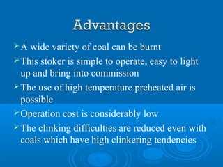 A wide variety of coal can be burnt
This stoker is simple to operate, easy to light
up and bring into commission
The use of high temperature preheated air is
possible
Operation cost is considerably low
The clinking difficulties are reduced even with
coals which have high clinkering tendencies
 