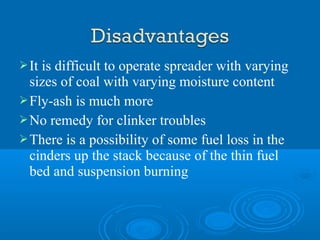 It is difficult to operate spreader with varying
sizes of coal with varying moisture content
Fly-ash is much more
No remedy for clinker troubles
There is a possibility of some fuel loss in the
cinders up the stack because of the thin fuel
bed and suspension burning
 