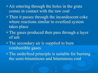 Air entering through the holes in the grate
comes in contact with the raw coal
Then it passes through the incandescent coke
where reactions similar to overfeed system
takes place
The gases produced then pass through a layer
of ash
The secondary air is supplied to burn
combustible gases
The underfeed principle is suitable for burning
the semi-bituminous and bituminous coal
 