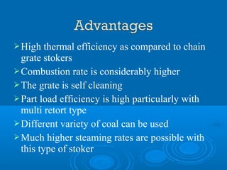 High thermal efficiency as compared to chain
grate stokers
Combustion rate is considerably higher
The grate is self cleaning
Part load efficiency is high particularly with
multi retort type
Different variety of coal can be used
Much higher steaming rates are possible with
this type of stoker
 