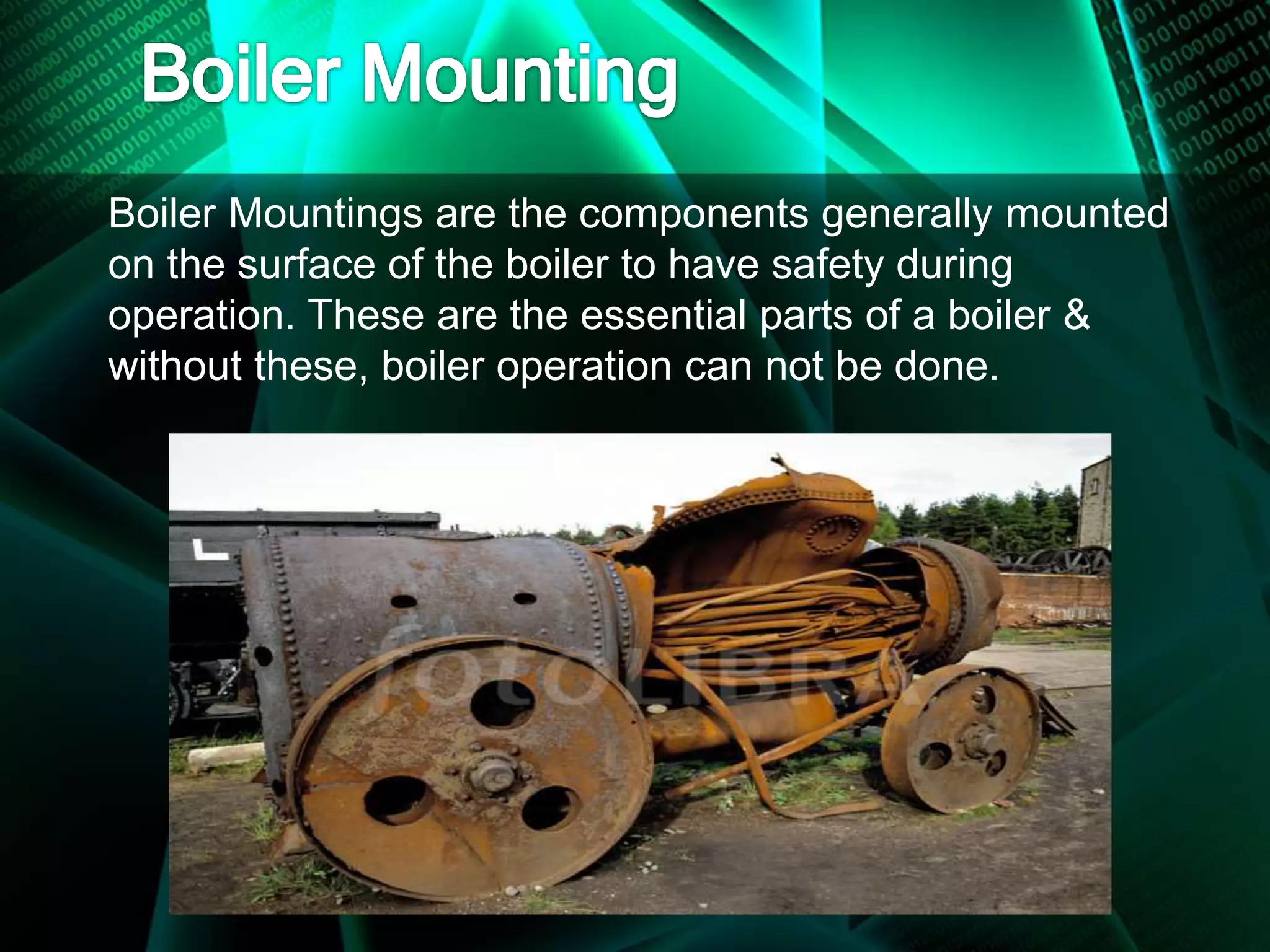 Boiler Mountings are the components generally mounted
on the surface of the boiler to have safety during
operation. These are the essential parts of a boiler &
without these, boiler operation can not be done.
 
