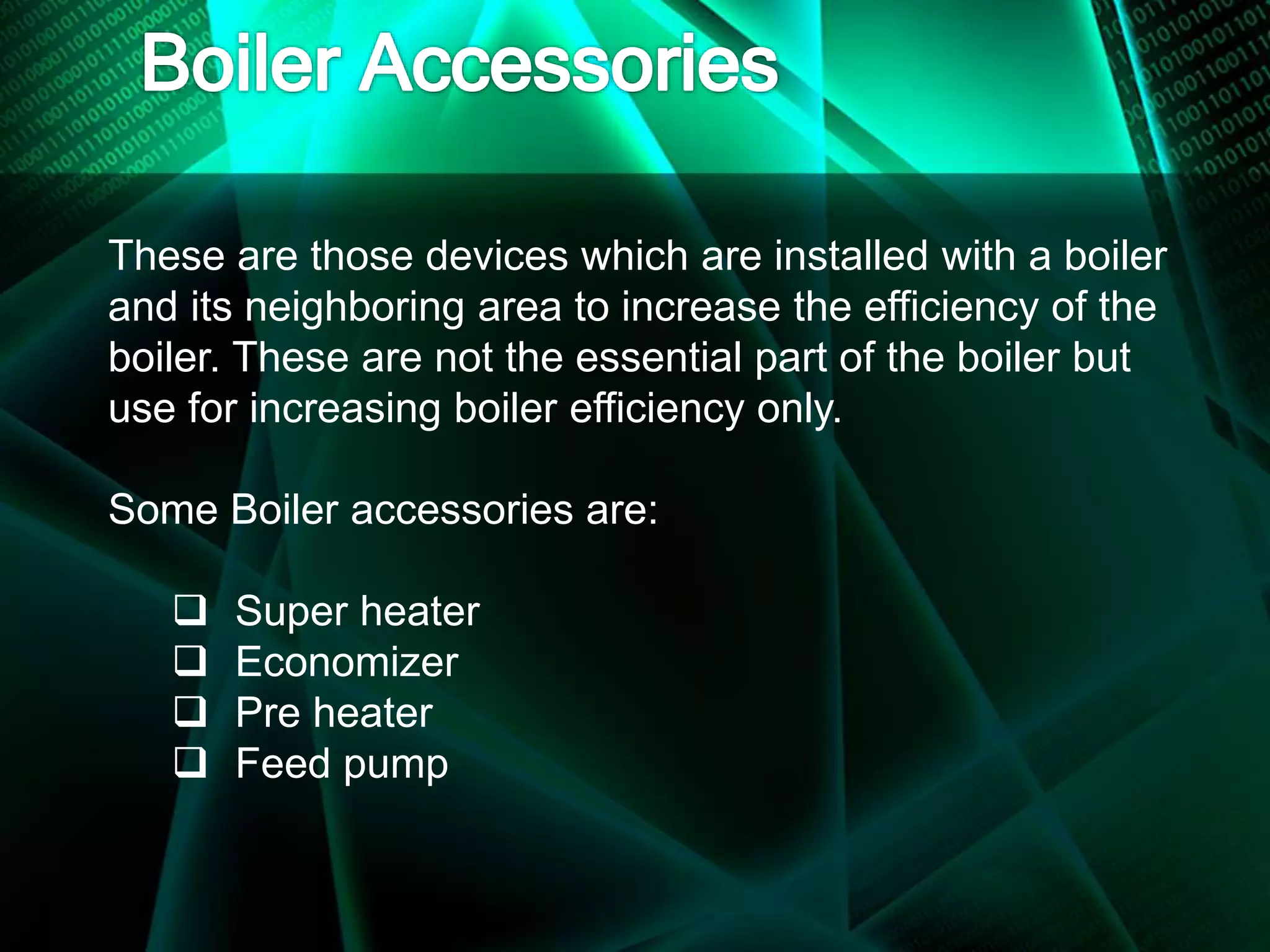 These are those devices which are installed with a boiler
and its neighboring area to increase the efficiency of the
boiler. These are not the essential part of the boiler but
use for increasing boiler efficiency only.
Some Boiler accessories are:
 Super heater
 Economizer
 Pre heater
 Feed pump
 