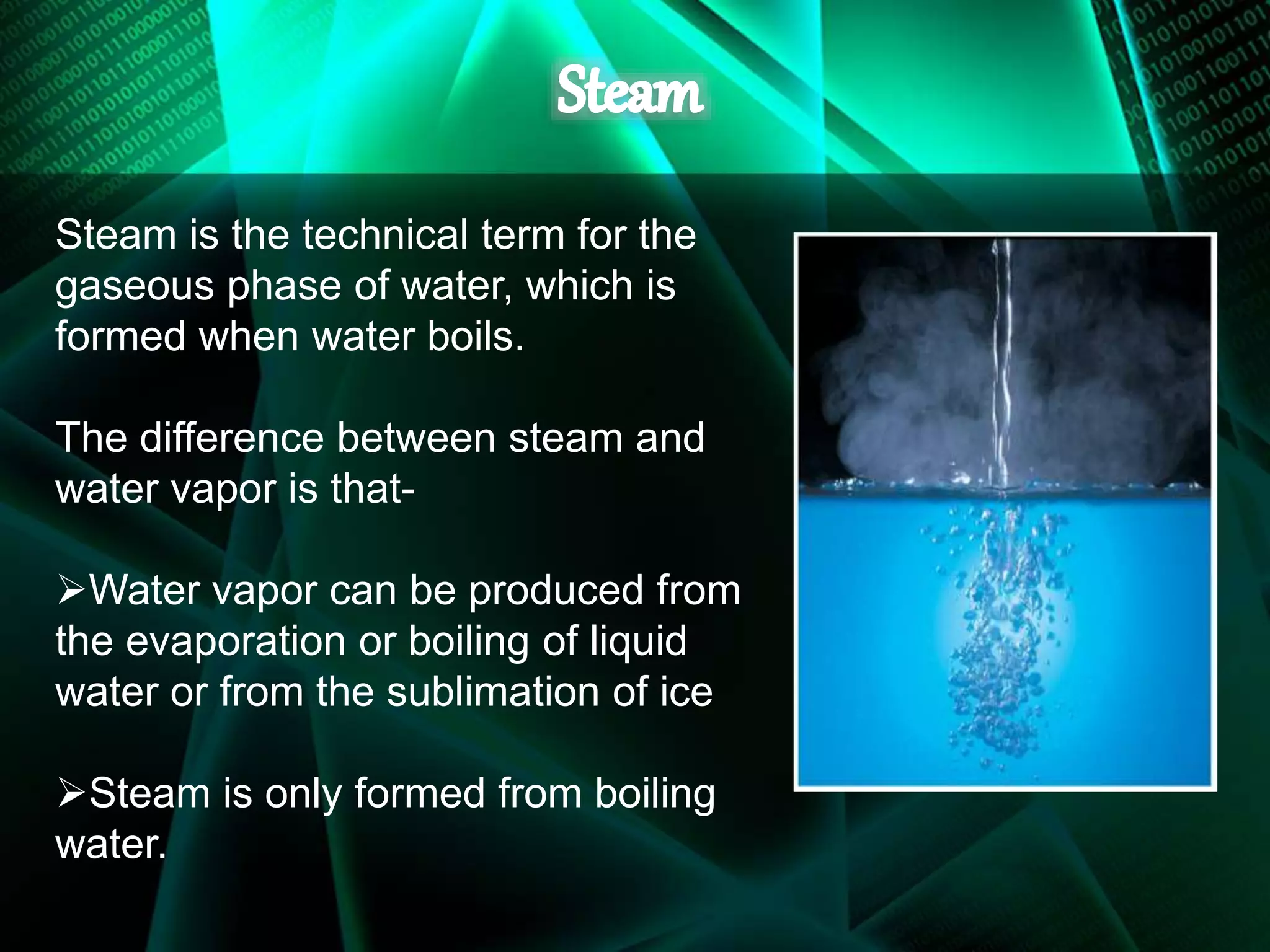 Steam is the technical term for the
gaseous phase of water, which is
formed when water boils.
The difference between steam and
water vapor is that-
Water vapor can be produced from
the evaporation or boiling of liquid
water or from the sublimation of ice
Steam is only formed from boiling
water.
 