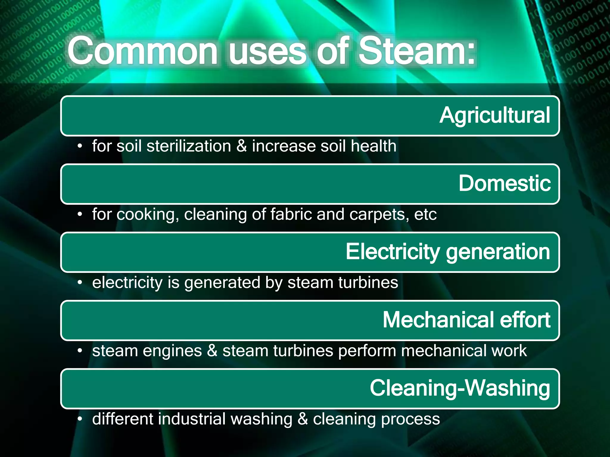 Agricultural
• for soil sterilization & increase soil health
Domestic
• for cooking, cleaning of fabric and carpets, etc
Electricity generation
• electricity is generated by steam turbines
Mechanical effort
• steam engines & steam turbines perform mechanical work
Cleaning-Washing
• different industrial washing & cleaning process
 
