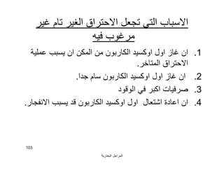 ‫اﻟﺒﺨﺎرﯾﺔ‬ ‫اﻟﻤﺮاﺟﻞ‬
103
‫ﻏﯿﺮ‬ ‫ﺗﺎم‬ ‫اﻟﻐﯿﺮ‬ ‫اﻻﺣﺘﺮاق‬ ‫ﺗﺠﻌﻞ‬ ‫اﻟﺘﻲ‬ ‫اﻻﺳﺒﺎب‬
‫ﻓﯿﮫ‬ ‫ﻣﺮﻏﻮب‬
.1‫ﻋﻤﻠﯿﺔ‬ ‫ﯾﺴﺒﺐ‬ ‫ان‬ ‫اﻟﻤﻜﻦ‬ ‫ﻣﻦ‬ ‫اﻟﻜﺎرﺑﻮن‬ ‫اوﻛﺴﯿﺪ‬ ‫اول‬ ‫ﻏﺎز‬ ‫ان‬
‫اﻟﻤﺘﺎﺧﺮ‬ ‫اﻻﺣﺘﺮاق‬.
.2‫ﺟﺪا‬ ‫ﺳﺎم‬ ‫اﻟﻜﺎرﺑﻮن‬ ‫اوﻛﺴﯿﺪ‬ ‫اول‬ ‫ﻏﺎز‬ ‫ان‬.
.3‫اﻟﻮﻗﻮد‬ ‫ﻓﻲ‬ ‫اﻛﺒﺮ‬ ‫ﺻﺮﻓﯿﺎت‬
.4‫اﻻﻧﻔﺠﺎر‬ ‫ﯾﺴﺒﺐ‬ ‫ﻗﺪ‬ ‫اﻟﻜﺎرﺑﻮن‬ ‫اوﻛﺴﯿﺪ‬ ‫اول‬ ‫اﺷﺘﻌﺎل‬ ‫اﻋﺎدة‬ ‫ان‬.
 