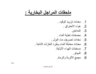 ‫اﻟﺒﺨﺎرﯾﺔ‬ ‫اﻟﻤﺮاﺟﻞ‬
111
‫اﻟﺒﺨﺎرﯾﺔ‬ ‫اﻟﻤﺮاﺟﻞ‬ ‫ﻣﻠﺤﻘﺎت‬:
.1‫اﻟﻮﻗﻮد‬ ‫ﺗﺰوﯾﺪ‬ ‫ﻣﻌﺪات‬.
.2‫اﻻﺣﺘﺮاق‬ ‫ھﻮاء‬.
.3‫اﻟﻤﺪاﺧﻦ‬.
.4‫اﻟﻤﺎء‬ ‫ﺗﻐﺬﯾﺔ‬ ‫ﻣﻀﺨﺎت‬.
.5‫اﻟﺒﺰل‬ ‫ﻣﺎء‬ ‫ﺗﺼﺮﯾﻒ‬ ‫ﻣﻌﺪات‬.
.6‫اﻟﺬاﺋﺒﺔ‬ ‫اﻟﻐﺎزات‬ ‫وﻃﺮد‬ ‫اﻟﻤﺎء‬ ‫ﻣﻌﺎﻣﻠﺔ‬ ‫ﻣﻌﺪات‬.
.7‫اﻷوﻟﯿﺔ‬ ‫اﻟﮭﻮاء‬ ‫ﻣﺴﺨﻨﺎت‬.
.8‫اﻟﻤﻮﻓﺮ‬.
.9‫واﻟﺮﻣﺎد‬ ‫اﻷﺗﺮﺑﺔ‬ ‫ﻣﺠﻤﻊ‬.
 