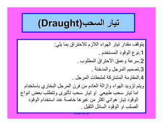‫اﻟﺒﺨﺎرﯾﺔ‬ ‫اﻟﻤﺮاﺟﻞ‬
116
‫اﻟﺴﺤﺐ‬ ‫ﺗﯿﺎر‬‫اﻟﺴﺤﺐ‬ ‫ﺗﯿﺎر‬))DraughtDraught((
‫ﯾﻠﻲ‬ ‫ﺑﻤﺎ‬ ‫ﻟﻼﺣﺘﺮاق‬ ‫اﻟﻼزم‬ ‫اﻟﮭﻮاء‬ ‫ﺗﯿﺎر‬ ‫ﻣﻘﺪار‬ ‫ﯾﺘﻮﻗﻒ‬:
1.‫اﻟﻤﺴﺘﺨﺪم‬ ‫اﻟﻮﻗﻮد‬ ‫ﻧﻮع‬.
2.‫اﻟﻤﻄﻠﻮب‬ ‫اﻻﺣﺘﺮاق‬ ‫وﻋﻤﻖ‬ ‫ﺳﺮﻋﺔ‬.
3.‫واﻟﻤﺪﺧﻨﺔ‬ ‫اﻟﻤﺮﺟﻞ‬ ‫ﺗﺼﻤﯿﻢ‬.
4.‫اﻟﻤﺮﺟﻞ‬ ‫ﻟﻤﻠﺤﻘﺎت‬ ‫اﻟﻤﺸﺘﺮﻛﺔ‬ ‫اﻟﻤﻘﺎوﻣﺔ‬.
‫ﺑﺎﺳﺘﺨﺪام‬ ‫اﻟﺒﺨﺎري‬ ‫اﻟﻤﺮﺟﻞ‬ ‫ﻓﺮن‬ ‫ﻣﻦ‬ ‫اﻟﻌﺎدم‬ ‫وازاﻟﺔ‬ ‫اﻟﮭﻮاء‬ ‫ﺗﺰوﯾﺪ‬ ‫وﯾﺘﻢ‬
‫اﻧﻮاع‬ ‫ﺑﻌﺾ‬ ‫وﺗﺘﻄﻠﺐ‬ ‫ﺗﺄﺛﯿﺮى‬ ‫ﺳﺤﺐ‬ ‫ﺗﯿﺎر‬ ‫او‬ ‫ﻃﺒﯿﻌﻲ‬ ‫ﺳﺤﺐ‬ ‫ﺗﯿﺎر‬ ‫اﻣﺎ‬
‫اﻟﻮﻗﻮد‬ ‫اﺳﺘﺨﺪام‬ ‫ﻋﻨﺪ‬ ‫ﺧﺎﺻﺔ‬ ‫ﻏﯿﺮھﺎ‬ ‫ﻣﻦ‬ ‫اﻛﺜﺮ‬ ‫ھﻮاﺋﻲ‬ ‫ﺗﯿﺎر‬ ‫اﻟﻮﻗﻮد‬
‫اﻟﺜﻘﯿﻞ‬ ‫اﻟﺴﺎﺋﻞ‬ ‫اﻟﻮﻗﻮد‬ ‫او‬ ‫اﻟﺼﻠﺐ‬.
 