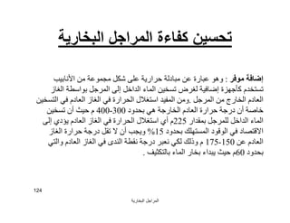 ‫اﻟﺒﺨﺎرﯾﺔ‬ ‫اﻟﻤﺮاﺟﻞ‬
124
‫اﻟﺒﺨﺎرﯾﺔ‬ ‫اﻟﻤﺮاﺟﻞ‬ ‫ﻛﻔﺎءة‬ ‫ﺗﺤﺴﯿﻦ‬
‫ﻣﻮﻓﺮ‬ ‫إﺿﺎﻓﺔ‬:‫اﻷﻧﺎﺑﯿﺐ‬ ‫ﻣﻦ‬ ‫ﻣﺠﻤﻮﻋﺔ‬ ‫ﺷﻜﻞ‬ ‫ﻋﻠﻰ‬ ‫ﺣﺮارﯾﺔ‬ ‫ﻣﺒﺎدﻟﺔ‬ ‫ﻋﻦ‬ ‫ﻋﺒﺎرة‬ ‫وھﻮ‬
‫ا‬ ‫ﺑﻮاﺳﻄﺔ‬ ‫اﻟﻤﺮﺟﻞ‬ ‫إﻟﻰ‬ ‫اﻟﺪاﺧﻞ‬ ‫اﻟﻤﺎء‬ ‫ﺗﺴﺨﯿﻦ‬ ‫ﻟﻐﺮض‬ ‫إﺿﺎﻓﯿﺔ‬ ‫ﻛﺄﺟﮭﺰة‬ ‫ﺗﺴﺘﺨﺪم‬‫ﻟﻐﺎز‬
‫اﻟﻤﺮﺟﻞ‬ ‫ﻣﻦ‬ ‫اﻟﺨﺎرج‬ ‫اﻟﻌﺎدم‬.‫اﻟﺘﺴﺨﯿﻦ‬ ‫ﻓﻲ‬ ‫اﻟﻌﺎدم‬ ‫اﻟﻐﺎز‬ ‫ﻓﻲ‬ ‫اﻟﺤﺮارة‬ ‫اﺳﺘﻐﻼل‬ ‫اﻟﻤﻔﯿﺪ‬ ‫وﻣﻦ‬
‫ﺑﺤﺪود‬ ‫ھﻲ‬ ‫اﻟﺨﺎرﺟﺔ‬ ‫اﻟﻌﺎدم‬ ‫ﺣﺮارة‬ ‫درﺟﺔ‬ ‫أن‬ ‫ﺧﺎﺻﺔ‬300-400‫ﺗﺴﺨﯿﻦ‬ ‫أن‬ ‫ﺣﯿﺚ‬ ‫م‬
‫ﺑﻤﻘﺪار‬ ‫ﻟﻠﻤﺮﺟﻞ‬ ‫اﻟﺪاﺧﻞ‬ ‫اﻟﻤﺎء‬225‫إﻟﻰ‬ ‫ﯾﺆدي‬ ‫اﻟﻌﺎدم‬ ‫اﻟﻐﺎز‬ ‫ﻓﻲ‬ ‫اﻟﺤﺮارة‬ ‫اﺳﺘﻐﻼل‬ ‫أي‬ ‫م‬
‫ﺑﺤﺪود‬ ‫اﻟﻤﺴﺘﮭﻠﻚ‬ ‫اﻟﻮﻗﻮد‬ ‫ﻓﻲ‬ ‫اﻻﻗﺘﺼﺎد‬15%‫اﻟﻐﺎز‬ ‫ﺣﺮارة‬ ‫درﺟﺔ‬ ‫ﺗﻘﻞ‬ ‫ﻻ‬ ‫أن‬ ‫وﯾﺠﺐ‬
‫ﻋﻦ‬ ‫اﻟﻌﺎدم‬150-175‫واﻟﺘﻲ‬ ‫اﻟﻌﺎدم‬ ‫اﻟﻐﺎز‬ ‫ﻓﻲ‬ ‫اﻟﻨﺪى‬ ‫ﻧﻘﻄﺔ‬ ‫درﺟﺔ‬ ‫ﻧﻌﺒﺮ‬ ‫ﻟﻜﻲ‬ ‫وذﻟﻚ‬ ‫م‬
‫ﺑﺤﺪود‬60‫ﺣﯿﺚ‬ ‫م‬‫ﯾﺒﺪاء‬‫ﺑﺎﻟﺘﻜﺜﯿﻒ‬ ‫اﻟﻤﺎء‬ ‫ﺑﺨﺎر‬.
 