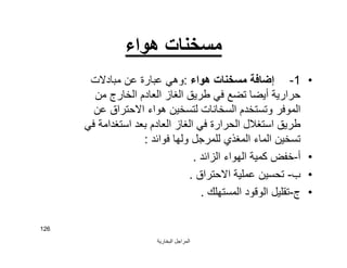 ‫اﻟﺒﺨﺎرﯾﺔ‬ ‫اﻟﻤﺮاﺟﻞ‬
126
‫ھﻮاء‬ ‫ﻣﺴﺨﻨﺎت‬
•1-‫ھﻮاء‬ ‫ﻣﺴﺨﻨﺎت‬ ‫إﺿﺎﻓﺔ‬:‫ﻣﺒﺎدﻻت‬ ‫ﻋﻦ‬ ‫ﻋﺒﺎرة‬ ‫وھﻲ‬
‫ﻣﻦ‬ ‫اﻟﺨﺎرج‬ ‫اﻟﻌﺎدم‬ ‫اﻟﻐﺎز‬ ‫ﻃﺮﯾﻖ‬ ‫ﻓﻲ‬ ‫ﺗﻀﻊ‬ ‫أﯾﻀﺎ‬ ‫ﺣﺮارﯾﺔ‬
‫ﻋﻦ‬ ‫اﻻﺣﺘﺮاق‬ ‫ھﻮاء‬ ‫ﻟﺘﺴﺨﯿﻦ‬ ‫اﻟﺴﺨﺎﻧﺎت‬ ‫وﺗﺴﺘﺨﺪم‬ ‫اﻟﻤﻮﻓﺮ‬
‫ﺑﻌﺪ‬ ‫اﻟﻌﺎدم‬ ‫اﻟﻐﺎز‬ ‫ﻓﻲ‬ ‫اﻟﺤﺮارة‬ ‫اﺳﺘﻐﻼل‬ ‫ﻃﺮﯾﻖ‬‫اﺳﺘﻐﺪاﻣﺔ‬‫ﻓﻲ‬
‫ﻓﻮاﺋﺪ‬ ‫وﻟﮭﺎ‬ ‫ﻟﻠﻤﺮﺟﻞ‬ ‫اﻟﻤﻐﺬي‬ ‫اﻟﻤﺎء‬ ‫ﺗﺴﺨﯿﻦ‬:
•‫أ‬-‫اﻟﺰاﺋﺪ‬ ‫اﻟﮭﻮاء‬ ‫ﻛﻤﯿﺔ‬ ‫ﺧﻔﺾ‬.
•‫ب‬-‫اﻻﺣﺘﺮاق‬ ‫ﻋﻤﻠﯿﺔ‬ ‫ﺗﺤﺴﯿﻦ‬.
•‫ج‬-‫اﻟﻤﺴﺘﮭﻠﻚ‬ ‫اﻟﻮﻗﻮد‬ ‫ﺗﻘﻠﯿﻞ‬.
 