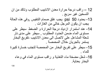 ‫اﻟﺒﺨﺎرﯾﺔ‬ ‫اﻟﻤﺮاﺟﻞ‬
130
12–‫ان‬ ‫ﻣﻦ‬ ‫وﺗﺎﻛﺪ‬ ‫اﻟﻤﻄﻠﻮب‬ ‫اﻻﻧﺎﺑﯿﺐ‬ ‫ﻣﻌﺪن‬ ‫ﺣﺮارة‬ ‫درﺟﺔ‬ ‫راﻗﺐ‬
‫ﺳﺮﯾﻊ‬ ‫ﻏﯿﺮ‬ ‫اﻟﺘﺴﺨﯿﻦ‬.
13-‫ﺑﺤﺪود‬50psi‫اﻟﺘﻨﻔﯿﺲ‬ ‫ﺻﻤﺎم‬ ‫ﻏﻠﻖ‬ ‫ﯾﺠﺐ‬,‫اﻟﺤﺎﻟﺔ‬ ‫ھﺬه‬ ‫وﻓﻲ‬
‫اﻟﻐﺎزات‬ ‫ﻣﻦ‬ ‫ﺧﺎﻟﻲ‬ ‫اﻟﻤﺮﺟﻞ‬ ‫ﯾﻜﻮن‬ ‫ان‬ ‫ﯾﺠﺐ‬.
14-‫ﻋﻠﻰ‬ ‫ﺳﯿﻄﺮ‬ ‫اﻟﻀﻐﻂ‬ ‫و‬ ‫اﻟﺤﺮارة‬ ‫درﺟﺔ‬ ‫ازدﯾﺎد‬ ‫اﺳﺘﻤﺮار‬ ‫ﻋﻨﺪ‬
‫اﻟﻤﻄﻠﻮب‬ ‫اﻟﺤﺪود‬ ‫ﺿﻤﻦ‬ ‫اﻟﻤﺎء‬ ‫ﻣﺴﺘﻮى‬,‫ﻧﺎر‬ ‫ﻣﺪى‬ ‫ﻋﻠﻰ‬ ‫ﺳﯿﻄﺮ‬
‫اﻟﺒﺨﺎر‬ ‫،ﺗﻔﺮﯾﻎ‬ ‫اﻻﻧﺎﺑﯿﺐ‬ ‫ﻣﻌﺪن‬ ‫اﻟﻰ‬ ‫ﻻﺗﺼﻞ‬ ‫ﻋﻠﻰ‬ ‫اﻟﻤﺸﺎﻋﻞ‬ ‫ﺷﻌﻠﺔ‬
‫اﻟﻤﺤﻤﺼﺔ‬ ‫ﺧﻼل‬ ‫ﺑﺎﻟﺠﺮﯾﺎن‬ ‫ﯾﺴﺘﻤﺮ‬.
15-‫ﻛﺒﯿﺮة‬ ‫ﺧﺴﺎرة‬ ‫ﻟﺘﺠﻨﺐ‬ ‫اﻟﻤﺤﻤﺼﺔ‬ ‫ﻣﻦ‬ ‫اﻟﺒﺨﺎر‬ ‫ﺗﻔﺮﯾﻎ‬ ‫ﻋﻠﻰ‬ ‫ﺳﯿﻄﺮ‬
‫ﻟﻠﻤﺎء‬.
16-‫وﻋﺎء‬ ‫ﻓﻲ‬ ‫اﻟﻤﺎء‬ ‫ﻣﺴﺘﻮى‬ ‫راﻗﺐ‬ ‫و‬ ‫اﻟﺘﻐﺬﯾﺔ‬ ‫ﻣﺎء‬ ‫ﻣﻀﺨﺔ‬ ‫ﺷﻐﻞ‬
‫ﺑﻌﻨﺎﯾﺔ‬ ‫اﻟﺒﺨﺎر‬.
 