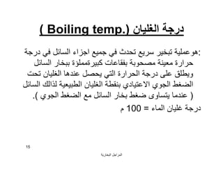 ‫اﻟﺒﺨﺎرﯾﺔ‬ ‫اﻟﻤﺮاﺟﻞ‬
15
‫اﻟﻐﻠﯿﺎن‬ ‫درﺟﺔ‬)Boiling temp.(
:‫درﺟﺔ‬ ‫ﻓﻲ‬ ‫اﻟﺴﺎﺋﻞ‬ ‫اﺟﺰاء‬ ‫ﺟﻤﯿﻊ‬ ‫ﻓﻲ‬ ‫ﺗﺤﺪث‬ ‫ﺳﺮﯾﻊ‬ ‫ﺗﺒﺨﯿﺮ‬ ‫ھﻮﻋﻤﻠﯿﺔ‬
‫اﻟﺴﺎﺋﻞ‬ ‫ﺑﺒﺨﺎر‬ ‫ﻛﺒﯿﺮةﻣﻤﻠﺆة‬ ‫ﺑﻔﻘﺎﻋﺎت‬ ‫ﻣﺼﺤﻮﺑﺔ‬ ‫ﻣﻌﯿﻨﺔ‬ ‫ﺣﺮارة‬
‫ﺗﺤﺖ‬ ‫اﻟﻐﻠﯿﺎن‬ ‫ﻋﻨﺪھﺎ‬ ‫ﯾﺤﺼﻞ‬ ‫اﻟﺘﻲ‬ ‫اﻟﺤﺮارة‬ ‫درﺟﺔ‬ ‫ﻋﻠﻰ‬ ‫وﯾﻄﻠﻖ‬
‫اﻟﺴﺎﺋﻞ‬ ‫ﻟﺬاﻟﻚ‬ ‫اﻟﻄﺒﯿﻌﯿﺔ‬ ‫اﻟﻐﻠﯿﺎن‬ ‫ﺑﻨﻘﻄﺔ‬ ‫اﻻﻋﺘﯿﺎدي‬ ‫اﻟﺠﻮي‬ ‫اﻟﻀﻐﻂ‬
)‫اﻟﺠﻮي‬ ‫اﻟﻀﻐﻂ‬ ‫ﻣﻊ‬ ‫اﻟﺴﺎﺋﻞ‬ ‫ﺑﺨﺎر‬ ‫ﺿﻐﻂ‬ ‫ﯾﺘﺴﺎوى‬ ‫ﻋﻨﺪﻣﺎ‬.(
‫اﻟﻤﺎء‬ ‫ﻏﻠﯿﺎن‬ ‫درﺟﺔ‬=100‫م‬
 