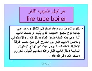 ‫اﻟﺒﺨﺎرﯾﺔ‬ ‫اﻟﻤﺮاﺟﻞ‬
21
‫اﻟﻨﺎر‬ ‫اﻧﺎﺑﯿﺐ‬ ‫ﻣﺮاﺟﻞ‬
fire tube boiler
•‫ﻋﻠﻰ‬ ‫وﯾﻮﺟﺪ‬ ‫اﻟﺸﻜﻞ‬ ‫اﺳﻄﻮاﻧﻲ‬ ‫وﻋﺎء‬ ‫ﻣﻦ‬ ‫اﻟﻤﺮﺟﻞ‬ ‫ﯾﺘﻜﻮن‬
‫اﻧﺎﺑﯿﺐ‬ ‫ﯾﻤﺴﻚ‬ ‫أو‬ ‫ﯾﺜﺒﺖ‬ ‫اﻟﺬي‬ ‫اﻻﻧﺎﺑﯿﺐ‬ ‫ﻣﺠﻤﻊ‬ ‫ﻟﻮح‬ ‫ﻧﮭﺎﯾﺘﮫ‬
‫اﻻﺳﻄﻮاﻧﻲ‬ ‫اﻟﻮﻋﺎء‬ ‫ﺑﺪاﺧﻞ‬ ‫اﻟﻤﺎء‬ ‫ﯾﻜﻮن‬ ‫اﻟﺤﺎﻟﺔ‬ ‫ھﺬه‬ ‫وﻓﻲ‬ ‫اﻟﻨﺎر‬
‫اﻟﺨﺎرج‬ ‫ﻣﻦ‬ ‫اﻟﻨﺎر‬ ‫ﻻﻧﺎﺑﯿﺐ‬ ‫وﻣﻼﻣﺲ‬.‫ﻏﺮﻓﺔ‬ ‫ﺗﺼﻤﻢ‬ ‫ﺣﯿﻦ‬ ‫ﻓﻲ‬
‫اﻻﺣﺘﺮاق‬ ‫ﻧﻮاﺗﺞ‬ ‫ﺗﻤﺮ‬ ‫ﺣﯿﺚ‬ ‫ﺑﺎﻟﻤﺮﺟﻞ‬ ‫اﻟﻤﺘﺼﻠﺔ‬ ‫اﻻﺣﺘﺮاق‬
‫اﻟﻨﺎر‬ ‫اﻧﺎﺑﯿﺐ‬ ‫داﺧﻞ‬ ‫اﻟﺴﺎﺧﻨﺔ‬.‫اﻟﺤﺮاري‬ ‫اﻟﺘﺒﺎدل‬ ‫ﯾﺘﻢ‬ ‫ذﻟﻚ‬ ‫وﻋﻨﺪ‬
‫اﻟﻮﻋﺎء‬ ‫ﻓﻲ‬ ‫اﻟﻤﺎء‬ ‫وﯾﺘﺒﺨﺮ‬.
 