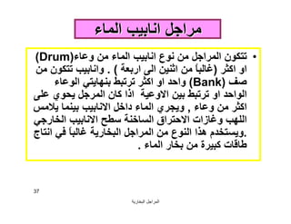 ‫اﻟﺒﺨﺎرﯾﺔ‬ ‫اﻟﻤﺮاﺟﻞ‬
37
‫اﻟﻤﺎء‬ ‫اﻧﺎﺑﯿﺐ‬ ‫ﻣﺮاﺟﻞ‬‫اﻟﻤﺎء‬ ‫اﻧﺎﺑﯿﺐ‬ ‫ﻣﺮاﺟﻞ‬
•‫وﻋﺎء‬ ‫ﻣﻦ‬ ‫اﻟﻤﺎء‬ ‫اﻧﺎﺑﯿﺐ‬ ‫ﻧﻮع‬ ‫ﻣﻦ‬ ‫اﻟﻤﺮاﺟﻞ‬ ‫ﺗﺘﻜﻮن‬)Drum(
‫اﻛﺜﺮ‬ ‫او‬)‫ارﺑﻌﺔ‬ ‫اﻟﻰ‬ ‫اﺛﻨﯿﻦ‬ ‫ﻣﻦ‬ ً‫ﺎ‬‫ﻏﺎﻟﺒ‬. (‫ﻣﻦ‬ ‫ﺗﺘﻜﻮن‬ ‫واﻧﺎﺑﯿﺐ‬
‫ﺻﻒ‬)Bank(‫اﻟﻮﻋﺎء‬ ‫ﺑﻨﮭﺎﯾﺘﻲ‬ ‫ﺗﺮﺗﺒﻂ‬ ‫اﻛﺜﺮ‬ ‫او‬ ‫واﺣﺪ‬
‫ﻋﻠﻰ‬ ‫ﯾﺤﻮي‬ ‫اﻟﻤﺮﺟﻞ‬ ‫ﻛﺎن‬ ‫اذا‬ ‫اﻻوﻋﯿﺔ‬ ‫ﺑﯿﻦ‬ ‫ﺗﺮﺗﺒﻂ‬ ‫او‬ ‫اﻟﻮاﺣﺪ‬
‫وﻋﺎء‬ ‫ﻣﻦ‬ ‫اﻛﺜﺮ‬,‫ﯾﻼﻣﺲ‬ ‫ﺑﯿﻨﻤﺎ‬ ‫اﻻﻧﺎﺑﯿﺐ‬ ‫داﺧﻞ‬ ‫اﻟﻤﺎء‬ ‫وﯾﺠﺮي‬
‫اﻟﺨﺎرﺟﻲ‬ ‫اﻻﻧﺎﺑﯿﺐ‬ ‫ﺳﻄﺢ‬ ‫اﻟﺴﺎﺧﻨﺔ‬ ‫اﻻﺣﺘﺮاق‬ ‫وﻏﺎزات‬ ‫اﻟﻠﮭﺐ‬
.‫اﻧﺘﺎج‬ ‫ﻓﻲ‬ ً‫ﺎ‬‫ﻏﺎﻟﺒ‬ ‫اﻟﺒﺨﺎرﯾﺔ‬ ‫اﻟﻤﺮاﺟﻞ‬ ‫ﻣﻦ‬ ‫اﻟﻨﻮع‬ ‫ھﺬا‬ ‫وﯾﺴﺘﺨﺪم‬
‫اﻟﻤﺎء‬ ‫ﺑﺨﺎر‬ ‫ﻣﻦ‬ ‫ﻛﺒﯿﺮة‬ ‫ﻃﺎﻗﺎت‬.
 