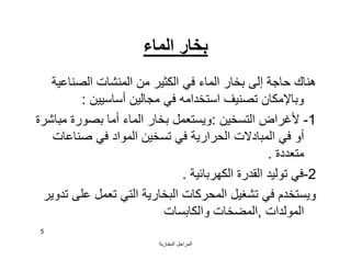 ‫اﻟﺒﺨﺎرﯾﺔ‬ ‫اﻟﻤﺮاﺟﻞ‬
5
‫اﻟﻤﺎء‬ ‫ﺑﺨﺎر‬
‫اﻟﺼﻨﺎﻋﯿﺔ‬ ‫اﻟﻤﻨﺸﺎت‬ ‫ﻣﻦ‬ ‫اﻟﻜﺜﯿﺮ‬ ‫ﻓﻲ‬ ‫اﻟﻤﺎء‬ ‫ﺑﺨﺎر‬ ‫إﻟﻰ‬ ‫ﺣﺎﺟﺔ‬ ‫ھﻨﺎك‬
‫أﺳﺎﺳﯿﯿﻦ‬ ‫ﻣﺠﺎﻟﯿﻦ‬ ‫ﻓﻲ‬ ‫اﺳﺘﺨﺪاﻣﮫ‬ ‫ﺗﺼﻨﯿﻒ‬ ‫وﺑﺎﻹﻣﻜﺎن‬:
1-‫اﻟﺘﺴﺨﯿﻦ‬ ‫ﻷﻏﺮاض‬:‫ﻣﺒﺎﺷﺮة‬ ‫ﺑﺼﻮرة‬ ‫أﻣﺎ‬ ‫اﻟﻤﺎء‬ ‫ﺑﺨﺎر‬ ‫وﯾﺴﺘﻌﻤﻞ‬
‫ﺻﻨﺎﻋﺎت‬ ‫ﻓﻲ‬ ‫اﻟﻤﻮاد‬ ‫ﺗﺴﺨﯿﻦ‬ ‫ﻓﻲ‬ ‫اﻟﺤﺮارﯾﺔ‬ ‫اﻟﻤﺒﺎدﻻت‬ ‫ﻓﻲ‬ ‫أو‬
‫ﻣﺘﻌﺪدة‬.
2-‫اﻟﻜﮭﺮﺑﺎﺋﯿﺔ‬ ‫اﻟﻘﺪرة‬ ‫ﺗﻮﻟﯿﺪ‬ ‫ﻓﻲ‬.
‫ﺗﺪوﯾﺮ‬ ‫ﻋﻠﻰ‬ ‫ﺗﻌﻤﻞ‬ ‫اﻟﺘﻲ‬ ‫اﻟﺒﺨﺎرﯾﺔ‬ ‫اﻟﻤﺤﺮﻛﺎت‬ ‫ﺗﺸﻐﯿﻞ‬ ‫ﻓﻲ‬ ‫وﯾﺴﺘﺨﺪم‬
‫اﻟﻤﻮﻟﺪات‬,‫واﻟﻜﺎﺑﺴﺎت‬ ‫اﻟﻤﻀﺨﺎت‬
 