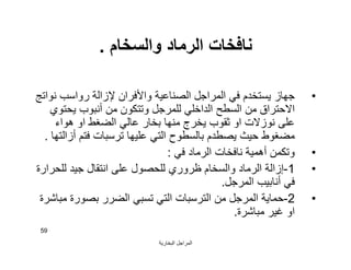 ‫اﻟﺒﺨﺎرﯾﺔ‬ ‫اﻟﻤﺮاﺟﻞ‬
59
‫واﻟﺴﺨﺎم‬ ‫اﻟﺮﻣﺎد‬ ‫ﻧﺎﻓﺨﺎت‬.
•‫ﻧﻮاﺗﺞ‬ ‫رواﺳﺐ‬ ‫ﻹزاﻟﺔ‬ ‫واﻷﻓﺮان‬ ‫اﻟﺼﻨﺎﻋﯿﺔ‬ ‫اﻟﻤﺮاﺟﻞ‬ ‫ﻓﻲ‬ ‫ﯾﺴﺘﺨﺪم‬ ‫ﺟﮭﺎز‬
‫ﯾﺤﺘﻮي‬ ‫أﻧﺒﻮب‬ ‫ﻣﻦ‬ ‫وﺗﺘﻜﻮن‬ ‫ﻟﻠﻤﺮﺟﻞ‬ ‫اﻟﺪاﺧﻠﻲ‬ ‫اﻟﺴﻄﺢ‬ ‫ﻣﻦ‬ ‫اﻻﺣﺘﺮاق‬
‫ھﻮاء‬ ‫او‬ ‫اﻟﻀﻐﻂ‬ ‫ﻋﺎﻟﻲ‬ ‫ﺑﺨﺎر‬ ‫ﻣﻨﮭﺎ‬ ‫ﯾﺨﺮج‬ ‫ﺛﻘﻮب‬ ‫او‬ ‫ﻧﻮزﻻت‬ ‫ﻋﻠﻰ‬
‫أزاﻟﺘﮭﺎ‬ ‫ﻓﺘﻢ‬ ‫ﺗﺮﺳﺒﺎت‬ ‫ﻋﻠﯿﮭﺎ‬ ‫اﻟﺘﻲ‬ ‫ﺑﺎﻟﺴﻄﻮح‬ ‫ﯾﺼﻄﺪم‬ ‫ﺣﯿﺚ‬ ‫ﻣﻀﻐﻮط‬.
•‫ﻓﻲ‬ ‫اﻟﺮﻣﺎد‬ ‫ﻧﺎﻓﺨﺎت‬ ‫أھﻤﯿﺔ‬ ‫وﺗﻜﻤﻦ‬:
•1-‫ﻟﻠﺤﺮارة‬ ‫ﺟﯿﺪ‬ ‫اﻧﺘﻘﺎل‬ ‫ﻋﻠﻰ‬ ‫ﻟﻠﺤﺼﻮل‬ ‫ﻇﺮوري‬ ‫واﻟﺴﺨﺎم‬ ‫اﻟﺮﻣﺎد‬ ‫إزاﻟﺔ‬
‫اﻟﻤﺮﺟﻞ‬ ‫أﻧﺎﺑﯿﺐ‬ ‫ﻓﻲ‬.
•2-‫ﻣﺒﺎﺷﺮة‬ ‫ﺑﺼﻮرة‬ ‫اﻟﻀﺮر‬ ‫ﺗﺴﺒﻲ‬ ‫اﻟﺘﻲ‬ ‫اﻟﺘﺮﺳﺒﺎت‬ ‫ﻣﻦ‬ ‫اﻟﻤﺮﺟﻞ‬ ‫ﺣﻤﺎﯾﺔ‬
‫ﻣﺒﺎﺷﺮة‬ ‫ﻏﯿﺮ‬ ‫او‬.
 