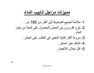 ‫اﻟﺒﺨﺎرﯾﺔ‬ ‫اﻟﻤﺮاﺟﻞ‬
78
‫اﻟﻤﺎء‬ ‫اﻧﺎﺑﯿﺐ‬ ‫ﻣﺮاﺟﻞ‬ ‫ﻣﻤﯿﺰات‬
1-‫ﻣﻦ‬ ‫اﻛﺜﺮ‬ ‫إﻟﻰ‬ ‫اﻟﻀﻐﻮط‬ ‫ﻟﺠﻤﯿﻊ‬ ‫ﻣﻼﺋﻤﺔ‬180‫ﺑﺎر‬.
2-‫ﺑﺨﺎر‬ ‫ﻣﻦ‬ ‫ﻛﻤﯿﺔ‬ ‫ﻋﻠﻰ‬ ‫ﻟﻠﺤﺼﻮل‬ ‫اﻟﻤﻌﺪن‬ ‫ﻣﻦ‬ ‫وزن‬ ‫اﻗﻞ‬ ‫ﯾﻠﺰم‬
‫اﻟﻤﺎء‬.
3-‫اﻟﺒﺨﺎر‬ ‫ﻋﻠﻰ‬ ‫اﻟﻄﻠﺐ‬ ‫ﻓﻲ‬ ‫اﻟﺘﻐﯿﯿﺮ‬ ‫ﻟﺘﻠﺒﯿﺔ‬ ‫أﻛﺜﺮ‬ ‫ﻣﺮوﻧﺔ‬.
4-‫اﺻﻐﺮ‬ ‫ﺣﯿﺰ‬ ‫ﺗﺸﻐﻞ‬.
5-‫ﻟﻼﻧﻔﺠﺎر‬ ‫ﻣﯿﻼن‬ ‫اﻗﻞ‬.
 