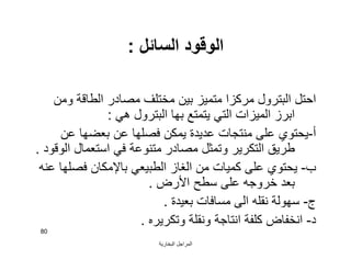 ‫اﻟﺒﺨﺎرﯾﺔ‬ ‫اﻟﻤﺮاﺟﻞ‬
80
‫اﻟﺴﺎﺋﻞ‬ ‫اﻟﻮﻗﻮد‬:
‫وﻣﻦ‬ ‫اﻟﻄﺎﻗﺔ‬ ‫ﻣﺼﺎدر‬ ‫ﻣﺨﺘﻠﻒ‬ ‫ﺑﯿﻦ‬ ‫ﻣﺘﻤﯿﺰ‬ ‫ﻣﺮﻛﺰا‬ ‫اﻟﺒﺘﺮول‬ ‫اﺣﺘﻞ‬
‫ھﻲ‬ ‫اﻟﺒﺘﺮول‬ ‫ﺑﮭﺎ‬ ‫ﯾﺘﻤﺘﻊ‬ ‫اﻟﺘﻲ‬ ‫اﻟﻤﯿﺰات‬ ‫اﺑﺮز‬:
‫أ‬-‫ﻋﻦ‬ ‫ﺑﻌﻀﮭﺎ‬ ‫ﻋﻦ‬ ‫ﻓﺼﻠﮭﺎ‬ ‫ﯾﻤﻜﻦ‬ ‫ﻋﺪﯾﺪة‬ ‫ﻣﻨﺘﺠﺎت‬ ‫ﻋﻠﻰ‬ ‫ﯾﺤﺘﻮي‬
‫اﻟﻮﻗﻮد‬ ‫اﺳﺘﻌﻤﺎل‬ ‫ﻓﻲ‬ ‫ﻣﺘﻨﻮﻋﺔ‬ ‫ﻣﺼﺎدر‬ ‫وﺗﻤﺜﻞ‬ ‫اﻟﺘﻜﺮﯾﺮ‬ ‫ﻃﺮﯾﻖ‬.
‫ب‬-‫ﻋﻨﮫ‬ ‫ﻓﺼﻠﮭﺎ‬ ‫ﺑﺎﻹﻣﻜﺎن‬ ‫اﻟﻄﺒﯿﻌﻲ‬ ‫اﻟﻐﺎز‬ ‫ﻣﻦ‬ ‫ﻛﻤﯿﺎت‬ ‫ﻋﻠﻰ‬ ‫ﯾﺤﺘﻮي‬
‫اﻷرض‬ ‫ﺳﻄﺢ‬ ‫ﻋﻠﻰ‬ ‫ﺧﺮوﺟﮫ‬ ‫ﺑﻌﺪ‬.
‫ج‬-‫ﺑﻌﯿﺪة‬ ‫ﻣﺴﺎﻓﺎت‬ ‫اﻟﻰ‬ ‫ﻧﻘﻠﮫ‬ ‫ﺳﮭﻮﻟﺔ‬.
‫د‬-‫وﺗﻜﺮﯾﺮه‬ ‫وﻧﻘﻠﺔ‬ ‫اﻧﺘﺎﺟﺔ‬ ‫ﻛﻠﻔﺔ‬ ‫اﻧﺨﻔﺎض‬.
 