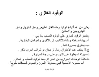 ‫اﻟﺒﺨﺎرﯾﺔ‬ ‫اﻟﻤﺮاﺟﻞ‬
82
‫اﻟﻐﺎزي‬ ‫اﻟﻮﻗﻮد‬:
‫وﻏﺎز‬ ‫اﻟﺒﺘﺮول‬ ‫وﻏﺎز‬ ‫اﻟﻄﺒﯿﻌﻲ‬ ‫اﻟﻐﺎز‬ ‫وﻣﻨﮫ‬ ‫اﻟﻮﻗﻮد‬ ‫أﻧﻮاع‬ ‫أھﻢ‬ ‫ﻣﻦ‬ ‫ﯾﻌﺘﺒﺮ‬
‫واﻻﺳﺘﻠﯿﻦ‬ ‫اﻟﮭﺪروﺟﯿﻦ‬.
‫ﯾﻠﻲ‬ ‫ﺑﻤﺎ‬ ‫اﻟﺼﻠﺐ‬ ‫اﻟﻮﻗﻮد‬ ‫ﻋﻠﻰ‬ ‫اﻟﻐﺎزي‬ ‫اﻟﻮﻗﻮد‬ ‫وﯾﺘﻤﯿﺰ‬:
‫أ‬-‫اﻟﺒﺨﺎرﯾﺔ‬ ‫واﻟﻤﺮاﺟﻞ‬ ‫اﻷﻓﺮان‬ ‫إﻟﻰ‬ ‫ﺑﺎﻷﻧﺎﺑﯿﺐ‬ ‫وﻧﻘﻠﺔ‬ ‫ﺿﻐﻄﺔ‬ ‫ﺳﮭﻮﻟﺔ‬.
‫ب‬-‫ﺗﺎﻣﺔ‬ ‫ﺑﺼﻮرة‬ ‫ﯾﺤﺘﺮق‬.
‫ج‬-‫ﺗﺬﻛﺮ‬ ‫أﺧﺮى‬ ‫ﺷﻮاﺋﺐ‬ ‫أو‬ ‫دﺧﺎن‬ ‫أو‬ ‫رﻣﺎد‬ ‫اﻻﺣﺘﺮاق‬ ‫ﻋﻨﺪ‬ ‫ﯾﺨﻠﻒ‬ ‫ﻻ‬.
‫د‬-‫اﻟﺤﺮارة‬ ‫درﺟﺔ‬ ‫وﻋﻠﻰ‬ ‫اﻟﻠﮭﺐ‬ ‫ﻋﻠﻰ‬ ‫اﻟﺴﯿﻄﺮة‬ ‫ﺳﮭﻮﻟﺔ‬.
‫ت‬-‫اﻟﺴﺎﺋﻞ‬ ‫و‬ ‫اﻟﺼﻠﺐ‬ ‫ﻟﻠﻮﻗﻮد‬ ‫ﻣﻤﺎ‬ ‫اﻗﻞ‬ ‫اﻟﻐﺎز‬ ‫ﻣﻦ‬ ‫اﻟﺤﺮارﯾﺔ‬ ‫اﻟﻮﺣﺪات‬ ‫ﻛﻠﻔﺔ‬.
‫ﻃﻮﯾﻠﺔ‬ ‫ﻟﻤﺴﺎﻓﺎت‬ ‫واﻟﺘﺴﻮﯾﻖ‬ ‫اﻟﺨﺰن‬ ‫ﺻﻌﻮﺑﺔ‬ ‫ﻓﮭﻲ‬ ‫اﻷﺳﺎﺳﯿﺔ‬ ‫ﻣﺴﺎوﺋﮫ‬ ‫أﻣﺎ‬.
 