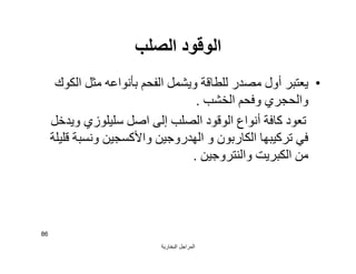 ‫اﻟﺒﺨﺎرﯾﺔ‬ ‫اﻟﻤﺮاﺟﻞ‬
86
‫اﻟﺼﻠﺐ‬ ‫اﻟﻮﻗﻮد‬
•‫اﻟﻜﻮك‬ ‫ﻣﺜﻞ‬ ‫ﺑﺄﻧﻮاﻋﮫ‬ ‫اﻟﻔﺤﻢ‬ ‫وﯾﺸﻤﻞ‬ ‫ﻟﻠﻄﺎﻗﺔ‬ ‫ﻣﺼﺪر‬ ‫أول‬ ‫ﯾﻌﺘﺒﺮ‬
‫اﻟﺨﺸﺐ‬ ‫وﻓﺤﻢ‬ ‫واﻟﺤﺠﺮي‬.
‫اﺻﻞ‬ ‫إﻟﻰ‬ ‫اﻟﺼﻠﺐ‬ ‫اﻟﻮﻗﻮد‬ ‫أﻧﻮاع‬ ‫ﻛﺎﻓﺔ‬ ‫ﺗﻌﻮد‬‫ﺳﻠﯿﻠﻮزي‬‫وﯾﺪﺧﻞ‬
‫ﺗﺮﻛﯿﺒﮭﺎ‬ ‫ﻓﻲ‬‫اﻟﻜﺎرﺑﻮن‬‫ﻗﻠﯿﻠﺔ‬ ‫وﻧﺴﺒﺔ‬ ‫واﻷﻛﺴﺠﯿﻦ‬ ‫اﻟﮭﺪروﺟﯿﻦ‬ ‫و‬
‫واﻟﻨﺘﺮوﺟﯿﻦ‬ ‫اﻟﻜﺒﺮﯾﺖ‬ ‫ﻣﻦ‬.
 