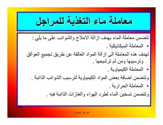 ‫اﻟﺒﺨﺎرﯾﺔ‬ ‫اﻟﻤﺮاﺟﻞ‬
89
‫ﻟﻠﻤﺮاﺟﻞ‬ ‫اﻟﺘﻐﺬﯾﺔ‬ ‫ﻣﺎء‬ ‫ﻣﻌﺎﻣﻠﺔ‬‫ﻟﻠﻤﺮاﺟﻞ‬ ‫اﻟﺘﻐﺬﯾﺔ‬ ‫ﻣﺎء‬ ‫ﻣﻌﺎﻣﻠﺔ‬
‫ﯾﻠﻲ‬ ‫ﻣﺎ‬ ‫ﻋﻠﻰ‬ ‫واﻟﺸﻮاﺋﺐ‬ ‫اﻻﻣﻼح‬ ‫ازاﻟﺔ‬ ‫ﺑﮭﺪف‬ ‫اﻟﻤﺎء‬ ‫ﻣﻌﺎﻣﻠﺔ‬ ‫ﺗﺘﻀﻤﻦ‬:
•‫اﻟﻤﯿﻜﺎﻧﯿﻜﯿﺔ‬ ‫اﻟﻤﻌﺎﻣﻠﺔ‬.
‫اﻟﻌﻮاﻟﻖ‬ ‫ﺗﺠﻤﯿﻊ‬ ‫ﻃﺮﯾﻖ‬ ‫ﻋﻦ‬ ‫اﻟﻌﺎﻟﻘﺔ‬ ‫اﻟﻤﻮاد‬ ‫ازاﻟﺔ‬ ‫اﻟﻰ‬ ‫اﻟﻤﻌﺎﻣﻠﺔ‬ ‫ھﺬه‬ ‫ﺗﮭﺪف‬
‫ﺗﺮﺷﯿﺤﮭﺎ‬ ‫ﺛﻢ‬ ‫وﻣﻦ‬ ‫وﺗﺮﺳﯿﺒﮭﺎ‬.
•‫اﻟﻤﻌﺎﻣﻠﺔ‬‫اﻟﻜ‬‫ﯿ‬‫ﻤﯿﺎوﯾﺔ‬.
‫اﻟﻤﻮاد‬ ‫ﺑﻌﺾ‬ ‫اﺿﺎﻓﺔ‬ ‫وﺗﺘﻀﻤﻦ‬‫اﻟﻜ‬‫ﯿ‬‫ﻤﯿﺎوﯾﺔ‬‫اﻟﺬاﺋﺒﺔ‬ ‫اﻟﺸﻮاﺋﺐ‬ ‫ﻟﺘﺮﺳﯿﺐ‬.
•‫اﻟﺤﺮارﯾﺔ‬ ‫اﻟﻤﻌﺎﻣﻠﺔ‬.
‫ﻓﯿﮫ‬ ‫اﻟﺬاﺋﺒﺔ‬ ‫واﻟﻐﺎزات‬ ‫اﻟﮭﻮاء‬ ‫ﻟﻄﺮد‬ ‫اﻟﻤﺎء‬ ‫ﺗﺴﺨﯿﻦ‬ ‫وﺗﺘﻀﻤﻦ‬.
 