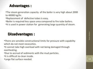 13
SteamBoilers
Advantages :Advantages :
•The steam generation capacity of the boiler is very high about 2000
to 40000 kg/hr.
•Replacement of defective tubes is easy.
•Boiler is required less space area compared to fire tube boilers.
•It is used in power station for generating large quantity of steam.
Disadvantages :Disadvantages :
•There are sensible constructional limits for pressure with capability
which do not meet necessities.
•It cannot take high overload with not being damaged through
overheating.
•Due to accrual of sediments with the mud particles.
•It is difficult to clean inside.
•Large flat surface needed.
 
