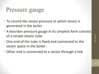 Pressure gauge
• To record the steam pressure at which steam is
generated in the boiler
• A bourdon pressure gauge in its simplest form consists
of a simple elastic tube
• One end of the tube is fixed and connected to the
steam space in the boiler
• Other end is connected to a sector through a link
20
SteamBoilers
 