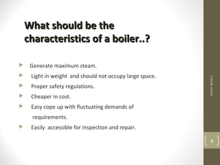 SteamBoilers
4
What should be theWhat should be the
characteristics of a boiler..?characteristics of a boiler..?
 Generate maximum steam.
 Light in weight and should not occupy large space.
 Proper safety regulations.
 Cheaper in cost.
 Easy cope up with fluctuating demands of
requirements.
 Easily accessible for inspection and repair.
 