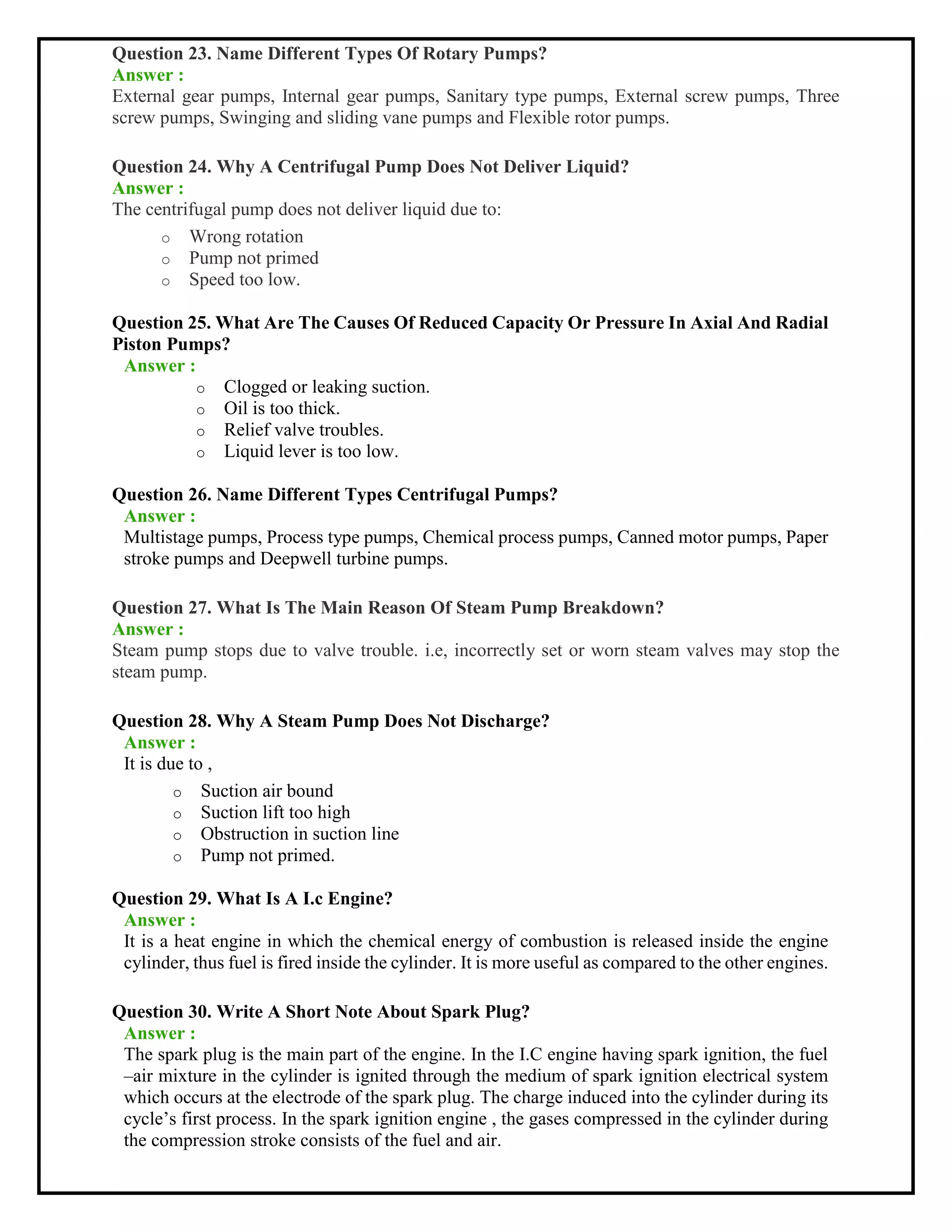 Question 23. Name Different Types Of Rotary Pumps?
Answer :
External gear pumps, Internal gear pumps, Sanitary type pumps, External screw pumps, Three
screw pumps, Swinging and sliding vane pumps and Flexible rotor pumps.
Question 24. Why A Centrifugal Pump Does Not Deliver Liquid?
Answer :
The centrifugal pump does not deliver liquid due to:
o Wrong rotation
o Pump not primed
o Speed too low.
Question 25. What Are The Causes Of Reduced Capacity Or Pressure In Axial And Radial
Piston Pumps?
Answer :
o Clogged or leaking suction.
o Oil is too thick.
o Relief valve troubles.
o Liquid lever is too low.
Question 26. Name Different Types Centrifugal Pumps?
Answer :
Multistage pumps, Process type pumps, Chemical process pumps, Canned motor pumps, Paper
stroke pumps and Deepwell turbine pumps.
Question 27. What Is The Main Reason Of Steam Pump Breakdown?
Answer :
Steam pump stops due to valve trouble. i.e, incorrectly set or worn steam valves may stop the
steam pump.
Question 28. Why A Steam Pump Does Not Discharge?
Answer :
It is due to ,
o Suction air bound
o Suction lift too high
o Obstruction in suction line
o Pump not primed.
Question 29. What Is A I.c Engine?
Answer :
It is a heat engine in which the chemical energy of combustion is released inside the engine
cylinder, thus fuel is fired inside the cylinder. It is more useful as compared to the other engines.
Question 30. Write A Short Note About Spark Plug?
Answer :
The spark plug is the main part of the engine. In the I.C engine having spark ignition, the fuel
–air mixture in the cylinder is ignited through the medium of spark ignition electrical system
which occurs at the electrode of the spark plug. The charge induced into the cylinder during its
cycle’s first process. In the spark ignition engine , the gases compressed in the cylinder during
the compression stroke consists of the fuel and air.
 