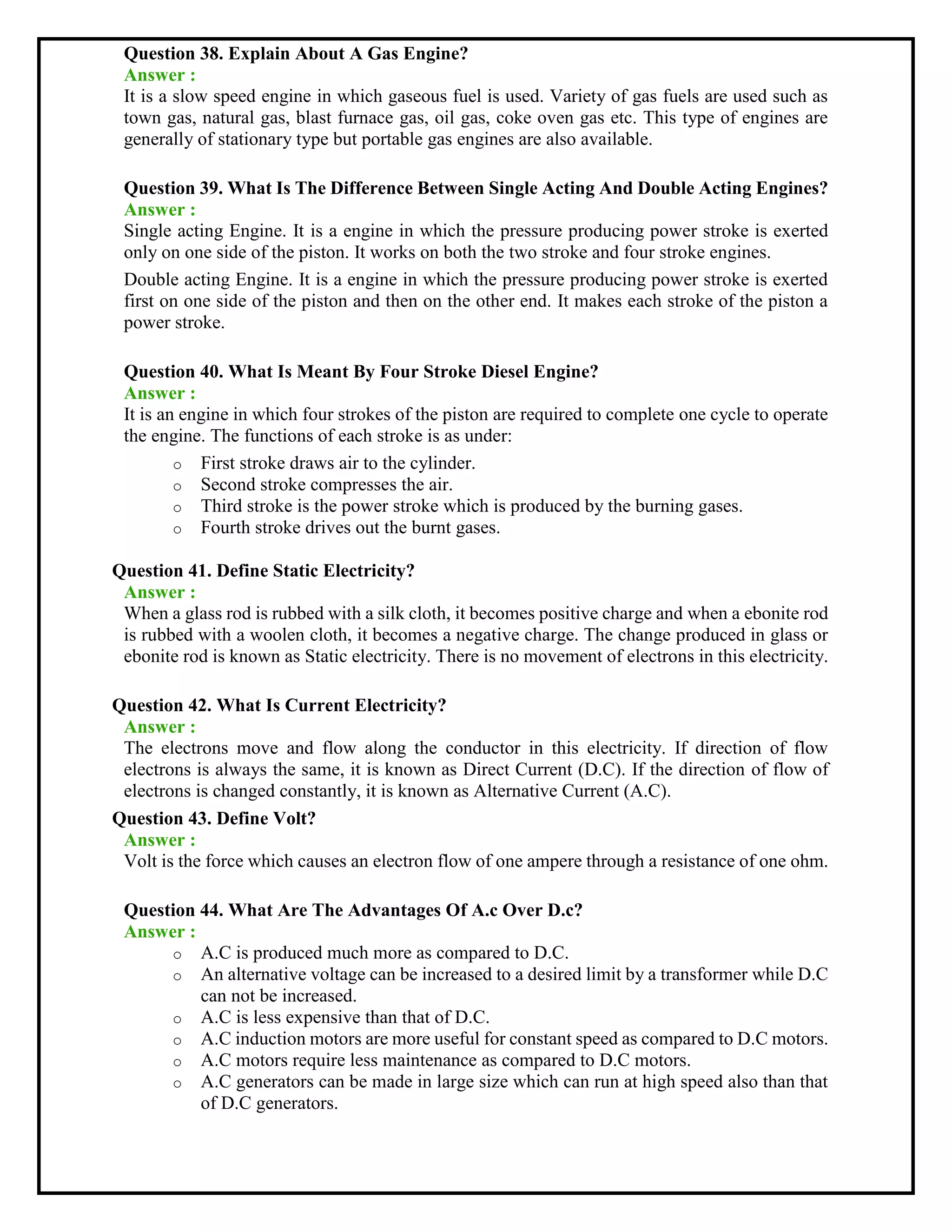 Question 38. Explain About A Gas Engine?
Answer :
It is a slow speed engine in which gaseous fuel is used. Variety of gas fuels are used such as
town gas, natural gas, blast furnace gas, oil gas, coke oven gas etc. This type of engines are
generally of stationary type but portable gas engines are also available.
Question 39. What Is The Difference Between Single Acting And Double Acting Engines?
Answer :
Single acting Engine. It is a engine in which the pressure producing power stroke is exerted
only on one side of the piston. It works on both the two stroke and four stroke engines.
Double acting Engine. It is a engine in which the pressure producing power stroke is exerted
first on one side of the piston and then on the other end. It makes each stroke of the piston a
power stroke.
Question 40. What Is Meant By Four Stroke Diesel Engine?
Answer :
It is an engine in which four strokes of the piston are required to complete one cycle to operate
the engine. The functions of each stroke is as under:
o First stroke draws air to the cylinder.
o Second stroke compresses the air.
o Third stroke is the power stroke which is produced by the burning gases.
o Fourth stroke drives out the burnt gases.
Question 41. Define Static Electricity?
Answer :
When a glass rod is rubbed with a silk cloth, it becomes positive charge and when a ebonite rod
is rubbed with a woolen cloth, it becomes a negative charge. The change produced in glass or
ebonite rod is known as Static electricity. There is no movement of electrons in this electricity.
Question 42. What Is Current Electricity?
Answer :
The electrons move and flow along the conductor in this electricity. If direction of flow
electrons is always the same, it is known as Direct Current (D.C). If the direction of flow of
electrons is changed constantly, it is known as Alternative Current (A.C).
Question 43. Define Volt?
Answer :
Volt is the force which causes an electron flow of one ampere through a resistance of one ohm.
Question 44. What Are The Advantages Of A.c Over D.c?
Answer :
o A.C is produced much more as compared to D.C.
o An alternative voltage can be increased to a desired limit by a transformer while D.C
can not be increased.
o A.C is less expensive than that of D.C.
o A.C induction motors are more useful for constant speed as compared to D.C motors.
o A.C motors require less maintenance as compared to D.C motors.
o A.C generators can be made in large size which can run at high speed also than that
of D.C generators.
 