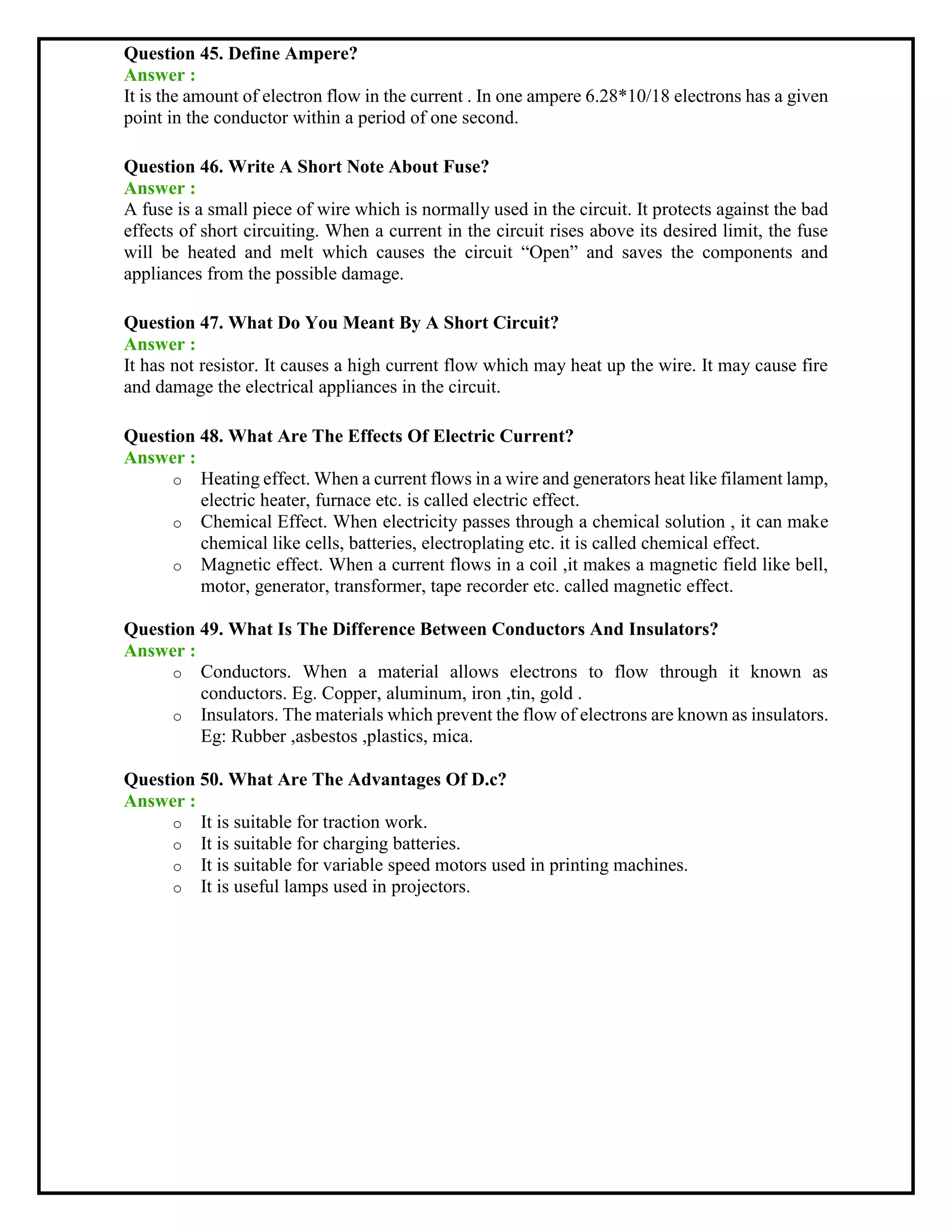 Question 45. Define Ampere?
Answer :
It is the amount of electron flow in the current . In one ampere 6.28*10/18 electrons has a given
point in the conductor within a period of one second.
Question 46. Write A Short Note About Fuse?
Answer :
A fuse is a small piece of wire which is normally used in the circuit. It protects against the bad
effects of short circuiting. When a current in the circuit rises above its desired limit, the fuse
will be heated and melt which causes the circuit “Open” and saves the components and
appliances from the possible damage.
Question 47. What Do You Meant By A Short Circuit?
Answer :
It has not resistor. It causes a high current flow which may heat up the wire. It may cause fire
and damage the electrical appliances in the circuit.
Question 48. What Are The Effects Of Electric Current?
Answer :
o Heating effect. When a current flows in a wire and generators heat like filament lamp,
electric heater, furnace etc. is called electric effect.
o Chemical Effect. When electricity passes through a chemical solution , it can make
chemical like cells, batteries, electroplating etc. it is called chemical effect.
o Magnetic effect. When a current flows in a coil ,it makes a magnetic field like bell,
motor, generator, transformer, tape recorder etc. called magnetic effect.
Question 49. What Is The Difference Between Conductors And Insulators?
Answer :
o Conductors. When a material allows electrons to flow through it known as
conductors. Eg. Copper, aluminum, iron ,tin, gold .
o Insulators. The materials which prevent the flow of electrons are known as insulators.
Eg: Rubber ,asbestos ,plastics, mica.
Question 50. What Are The Advantages Of D.c?
Answer :
o It is suitable for traction work.
o It is suitable for charging batteries.
o It is suitable for variable speed motors used in printing machines.
o It is useful lamps used in projectors.
 