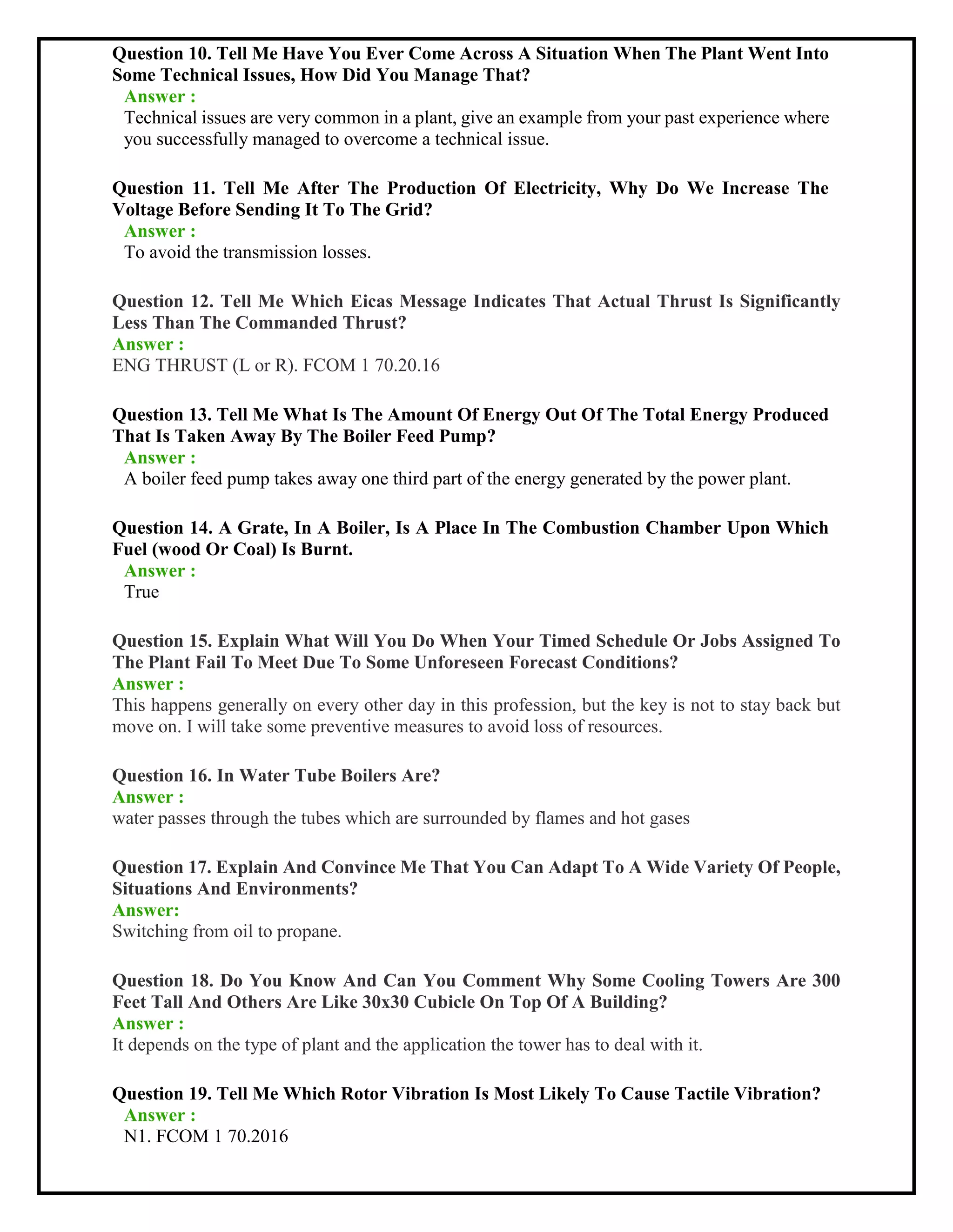 Question 10. Tell Me Have You Ever Come Across A Situation When The Plant Went Into
Some Technical Issues, How Did You Manage That?
Answer :
Technical issues are very common in a plant, give an example from your past experience where
you successfully managed to overcome a technical issue.
Question 11. Tell Me After The Production Of Electricity, Why Do We Increase The
Voltage Before Sending It To The Grid?
Answer :
To avoid the transmission losses.
Question 12. Tell Me Which Eicas Message Indicates That Actual Thrust Is Significantly
Less Than The Commanded Thrust?
Answer :
ENG THRUST (L or R). FCOM 1 70.20.16
Question 13. Tell Me What Is The Amount Of Energy Out Of The Total Energy Produced
That Is Taken Away By The Boiler Feed Pump?
Answer :
A boiler feed pump takes away one third part of the energy generated by the power plant.
Question 14. A Grate, In A Boiler, Is A Place In The Combustion Chamber Upon Which
Fuel (wood Or Coal) Is Burnt.
Answer :
True
Question 15. Explain What Will You Do When Your Timed Schedule Or Jobs Assigned To
The Plant Fail To Meet Due To Some Unforeseen Forecast Conditions?
Answer :
This happens generally on every other day in this profession, but the key is not to stay back but
move on. I will take some preventive measures to avoid loss of resources.
Question 16. In Water Tube Boilers Are?
Answer :
water passes through the tubes which are surrounded by flames and hot gases
Question 17. Explain And Convince Me That You Can Adapt To A Wide Variety Of People,
Situations And Environments?
Answer:
Switching from oil to propane.
Question 18. Do You Know And Can You Comment Why Some Cooling Towers Are 300
Feet Tall And Others Are Like 30x30 Cubicle On Top Of A Building?
Answer :
It depends on the type of plant and the application the tower has to deal with it.
Question 19. Tell Me Which Rotor Vibration Is Most Likely To Cause Tactile Vibration?
Answer :
N1. FCOM 1 70.2016
 