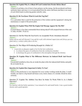 Question 20. Explain Why Is A Block Of Coal Crushed Into Powder Before Burn?
Answer :
A block of coal takes a lot of time to burn and give out the energy, but the powdered coal burns
uniformly faster and since it is in its powdered form the entire coal burns and there is no waste
of coal which leads in achieving greater calorific value.
Question 21. Do You Know What Is Lock Out Tag Out?
Answer :
It is a procedure that is used for the protection of the workers and the equipment’s during the
maintenance or repair of the power plant.
Question 22. Explain When Will The Engine Fail Message Appear On The Pfd?
Answer :
If actual thrust is less than commanded thrust during takeoff with airspeed between 65kts and
V1-6kts. FCOM 1 70.20.16
Question 23. Tell Me What Do You Feel Is An Acceptable Work Attendance Record?
Answer :
Safety driven and self directed, I can and do work with minimal supervision and always put my
plant and co- workers safety above all else.
Question 24. The Object Of Producing Draught In A Boiler Is?
Answer :
1. to provide an adequate supply of air for the fuel combustion
2. to exhaust the gases of combustion from the combustion chamber
3. to discharge the gases of combustion to the atmosphere through the chimney
Question 25. Explain What Is The Difference Between An Induced Draft And Forced
Draft?
Answer :
Forced draft installed to force the air inside the plant while the induced draft fetches and pulls
the air inside the air.
Question 26. Explain How Important Is Safety To You?
Answer :
Safety in this profession is very important for every worker working inside the plant. A small
mistake can lead to a big hazard and hence every minor chance of a mistake should be taken
seriously.
Question 27. Explain The Abilities You Have In Order To Work With Us As A Boiler
Operator?
Answer :
I'm familiar with the boiler operation, I was trained to fix and install boiler. I am a good trouble
shooter and a good operator.
 
