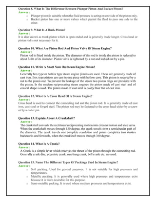 Question 8. What Is The Difference Between Plunger Piston And Bucket Piston?
Answer :
o Plunger piston is suitable when the fluid pressure is acting on one side of the piston only.
o Bucket piston has one or more valves which permit the fluid to pass one side to the
other.
Question 9. What Is A Buck Piston?
Answer :
It is also known as trunk piston which is open ended and is generally made longer. Cross head or
piston rod is not necessary for it.
Question 10. What Are Piston Rod And Piston Valve Of Steam Engine?
Answer :
Piston rod is fitted inside the piston. The diameter of this rod is inside the piston is reduced to
about 3/4th of its diameter. Piston valve is tightened by a nut and locked out by a pin.
Question 11. Write A Short Note On Steam Engine Piston?
Answer :
Generally box type or hollow type steam engine pistons are used. These are generally made of
cast iron. Box type pistons are cast in one piece with hollow core. This piston is secured by a
nut to the piston rod. To prevent the leakage of the steam two piston rings are provided with
the piston. In the modern reciprocating steam engines the piston made of cast steel and of
conical shape is used. The piston made of cast steel is costly than that of cast iron.
Question 12. What Is A Cross Head Of A Steam Engine?
Answer :
Cross head is used to connect the connecting rod and the piston rod. It is generally made of cast
iron, cast steel or forged steel. The piston rod may be fastened to the cross head either by a screw
or by a cotter pin.
Question 13. Explain About A Crankshaft?
Answer :
The crankshaft converts the rectilinear reciprocating motion into circular motion and vice versa.
When the crankshaft moves through 180 degree, the crank travels over a semicircular path of
the diameter. The crank travels one complete revolution and piston completes two strokes
backwards and forwards, when the crankshaft moves through 360 degree.
Question 14. What Is A Crank?
Answer :
A Crank is a simple lever which receives the thrust of the piston through the connecting rod.
Generally crank disc, eccentric crank, overhung crank, bell crank etc. are used.
Question 15. Name The Different Types Of Packings Used In Steam Engine?
Answer :
o Soft packing. Used for general purposes. It is not suitable for high pressures and
temperatures.
o Metallic packing. It is generally used where high pressures and temperatures exist
because it is more desirable for this purpose.
o Semi-metallic packing. It is used where medium pressures and temperatures exist.
 
