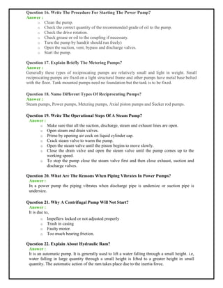 Question 16. Write The Procedure For Starting The Power Pump?
Answer :
o Clean the pump.
o Check the correct quantity of the recommended grade of oil to the pump.
o Check the drive rotation.
o Check grease or oil to the coupling if necessary.
o Turn the pump by hand(it should run freely)
o Open the suction, vent, bypass and discharge valves.
o Start the pump.
Question 17. Explain Briefly The Metering Pumps?
Answer :
Generally these types of reciprocating pumps are relatively small and light in weight. Small
reciprocating pumps are fixed on a light structural frame and other pumps have metal base bolted
with the floor. Tank mounted pumps need no foundation but the tank is to be fixed.
Question 18. Name Different Types Of Reciprocating Pumps?
Answer :
Steam pumps, Power pumps, Metering pumps, Axial piston pumps and Sucker rod pumps.
Question 19. Write The Operational Steps Of A Steam Pump?
Answer :
o Make sure that all the suction, discharge, steam and exhaust lines are open.
o Open steam end drain valves.
o Prime by opening air cock on liquid cylinder cap.
o Crack steam valve to warm the pump.
o Open the steam valve until the piston begins to move slowly.
o Close the drain valve and open the steam valve until the pump comes up to the
working speed.
o To stop the pump close the steam valve first and then close exhaust, suction and
discharge valves.
Question 20. What Are The Reasons When Piping Vibrates In Power Pumps?
Answer :
In a power pump the piping vibrates when discharge pipe is undersize or suction pipe is
undersize.
Question 21. Why A Centrifugal Pump Will Not Start?
Answer :
It is due to,
o Impellers locked or not adjusted properly
o Trash in casing
o Faulty motor.
o Too much bearing friction.
Question 22. Explain About Hydraulic Ram?
Answer :
It is an automatic pump. It is generally used to lift a water falling through a small height. i.e,
water falling in large quantity through a small height is lifted to a greater height in small
quantity. The automatic action of the ram takes place due to the inertia force.
 
